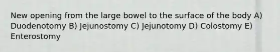 New opening from the large bowel to the surface of the body A) Duodenotomy B) Jejunostomy C) Jejunotomy D) Colostomy E) Enterostomy