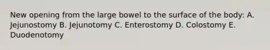 New opening from the large bowel to the surface of the body: A. Jejunostomy B. Jejunotomy C. Enterostomy D. Colostomy E. Duodenotomy