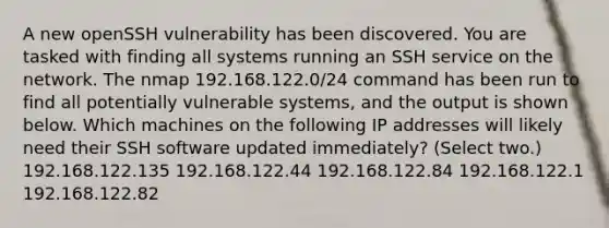 A new openSSH vulnerability has been discovered. You are tasked with finding all systems running an SSH service on the network. The nmap 192.168.122.0/24 command has been run to find all potentially vulnerable systems, and the output is shown below. Which machines on the following IP addresses will likely need their SSH software updated immediately? (Select two.) 192.168.122.135 192.168.122.44 192.168.122.84 192.168.122.1 192.168.122.82