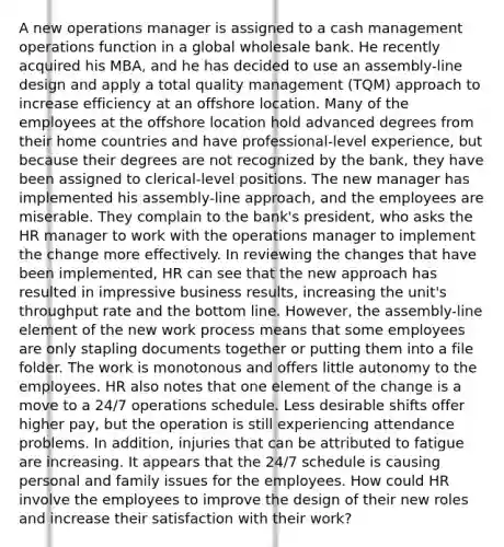 A new operations manager is assigned to a cash management operations function in a global wholesale bank. He recently acquired his MBA, and he has decided to use an assembly-line design and apply a total quality management (TQM) approach to increase efficiency at an offshore location. Many of the employees at the offshore location hold advanced degrees from their home countries and have professional-level experience, but because their degrees are not recognized by the bank, they have been assigned to clerical-level positions. The new manager has implemented his assembly-line approach, and the employees are miserable. They complain to the bank's president, who asks the HR manager to work with the operations manager to implement the change more effectively. In reviewing the changes that have been implemented, HR can see that the new approach has resulted in impressive business results, increasing the unit's throughput rate and the bottom line. However, the assembly-line element of the new work process means that some employees are only stapling documents together or putting them into a file folder. The work is monotonous and offers little autonomy to the employees. HR also notes that one element of the change is a move to a 24/7 operations schedule. Less desirable shifts offer higher pay, but the operation is still experiencing attendance problems. In addition, injuries that can be attributed to fatigue are increasing. It appears that the 24/7 schedule is causing personal and family issues for the employees. How could HR involve the employees to improve the design of their new roles and increase their satisfaction with their work?