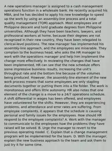 A new operations manager is assigned to a cash management operations function in a wholesale bank. He recently acquired his MBA, and he has decided to apply his new knowledge to speed up the work by using an assembly-line process and a total quality management (TQM) approach. Most employees are of Philippine descent and hold graduate degrees from Philippine universities. Although they have been teachers, lawyers, and professional workers at home, because their degrees are not recognized in their new country, they have been relegated to clerical-level positions. The new manager has implemented his assembly-line approach, and the employees are miserable. They complain to the business head, who asks the HR manager to work with the operations manager and help him implement the change more effectively. In reviewing the changes that have been implemented, HR can see that the new schedule offers some impressive business results, increasing the unit's throughput rate and the bottom line because of the volumes being produced. However, the assembly-line element of the new work process means that some employees are only stapling documents together or putting them into a file folder. The work is monotonous and offers little autonomy. HR also notes that one element of the change is a move to a 24/7 operations schedule. A shift differential in wages has been offered, and employees have volunteered for the shifts. However, they are experiencing problems, and attendance and error rates are suffering. From employee complaints, it appears that the schedule is causing personal and family issues for the employees. How should HR respond to the employee complaints? A. Work with the manager to communicate to the employees how the problems they have raised will be solved. B. Urge the manager to revert to the previous operating model. C. Explain that a change management program will be implemented for the team. D. With the manager, explain the new business approach to the team and ask them to just try it for some time.