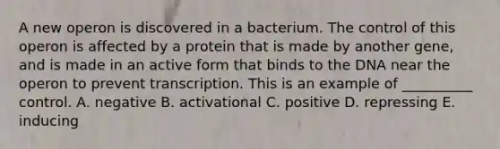 A new operon is discovered in a bacterium. The control of this operon is affected by a protein that is made by another gene, and is made in an active form that binds to the DNA near the operon to prevent transcription. This is an example of __________ control. A. negative B. activational C. positive D. repressing E. inducing