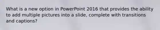 What is a new option in PowerPoint 2016 that provides the ability to add multiple pictures into a slide, complete with transitions and captions?