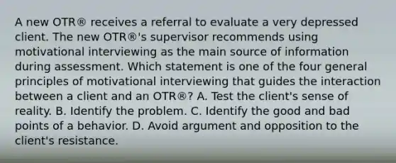 A new OTR® receives a referral to evaluate a very depressed client. The new OTR®'s supervisor recommends using motivational interviewing as the main source of information during assessment. Which statement is one of the four general principles of motivational interviewing that guides the interaction between a client and an OTR®? A. Test the client's sense of reality. B. Identify the problem. C. Identify the good and bad points of a behavior. D. Avoid argument and opposition to the client's resistance.