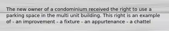 The new owner of a condominium received the right to use a parking space in the multi unit building. This right is an example of - an improvement - a fixture - an appurtenance - a chattel