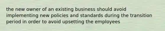 the new owner of an existing business should avoid implementing new policies and standards during the transition period in order to avoid upsetting the employees