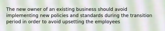 The new owner of an existing business should avoid implementing new policies and standards during the transition period in order to avoid upsetting the employees