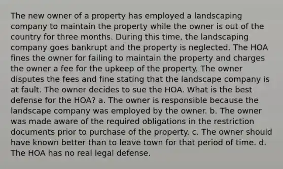 The new owner of a property has employed a landscaping company to maintain the property while the owner is out of the country for three months. During this time, the landscaping company goes bankrupt and the property is neglected. The HOA fines the owner for failing to maintain the property and charges the owner a fee for the upkeep of the property. The owner disputes the fees and fine stating that the landscape company is at fault. The owner decides to sue the HOA. What is the best defense for the HOA? a. The owner is responsible because the landscape company was employed by the owner. b. The owner was made aware of the required obligations in the restriction documents prior to purchase of the property. c. The owner should have known better than to leave town for that period of time. d. The HOA has no real legal defense.