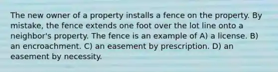 The new owner of a property installs a fence on the property. By mistake, the fence extends one foot over the lot line onto a neighbor's property. The fence is an example of A) a license. B) an encroachment. C) an easement by prescription. D) an easement by necessity.