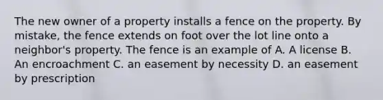 The new owner of a property installs a fence on the property. By mistake, the fence extends on foot over the lot line onto a neighbor's property. The fence is an example of A. A license B. An encroachment C. an easement by necessity D. an easement by prescription