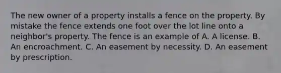 The new owner of a property installs a fence on the property. By mistake the fence extends one foot over the lot line onto a neighbor's property. The fence is an example of A. A license. B. An encroachment. C. An easement by necessity. D. An easement by prescription.