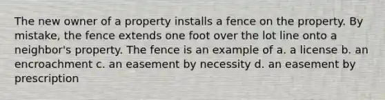 The new owner of a property installs a fence on the property. By mistake, the fence extends one foot over the lot line onto a neighbor's property. The fence is an example of a. a license b. an encroachment c. an easement by necessity d. an easement by prescription