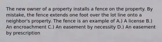 The new owner of a property installs a fence on the property. By mistake, the fence extends one foot over the lot line onto a neighbor's property. The fence is an example of A.) A license B.) An encroachment C.) An easement by necessity D.) An easement by prescription