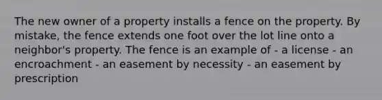 The new owner of a property installs a fence on the property. By mistake, the fence extends one foot over the lot line onto a neighbor's property. The fence is an example of - a license - an encroachment - an easement by necessity - an easement by prescription