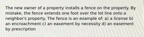 The new owner of a property installs a fence on the property. By mistake, the fence extends one foot over the lot line onto a neighbor's property. The fence is an example of: a) a license b) an encroachment c) an easement by necessity d) an easement by prescription