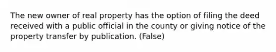 The new owner of real property has the option of filing the deed received with a public official in the county or giving notice of the property transfer by publication. (False)