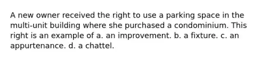 A new owner received the right to use a parking space in the multi-unit building where she purchased a condominium. This right is an example of a. an improvement. b. a fixture. c. an appurtenance. d. a chattel.