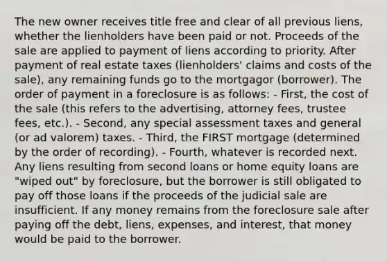 The new owner receives title free and clear of all previous liens, whether the lienholders have been paid or not. Proceeds of the sale are applied to payment of liens according to priority. After payment of real estate taxes (lienholders' claims and costs of the sale), any remaining funds go to the mortgagor (borrower). The order of payment in a foreclosure is as follows: - First, the cost of the sale (this refers to the advertising, attorney fees, trustee fees, etc.). - Second, any special assessment taxes and general (or ad valorem) taxes. - Third, the FIRST mortgage (determined by the order of recording). - Fourth, whatever is recorded next. Any liens resulting from second loans or home equity loans are "wiped out" by foreclosure, but the borrower is still obligated to pay off those loans if the proceeds of the judicial sale are insufficient. If any money remains from the foreclosure sale after paying off the debt, liens, expenses, and interest, that money would be paid to the borrower.