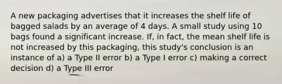 A new packaging advertises that it increases the shelf life of bagged salads by an average of 4 days. A small study using 10 bags found a significant increase. If, in fact, the mean shelf life is not increased by this packaging, this study's conclusion is an instance of a) a Type II error b) a Type I error c) making a correct decision d) a Type III error