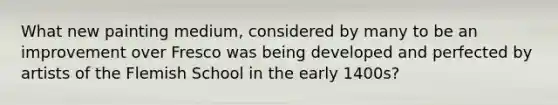 What new painting medium, considered by many to be an improvement over Fresco was being developed and perfected by artists of the Flemish School in the early 1400s?