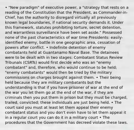 • "New paradigm" of executive power, a "strategy that rests on a reading of the Constitution that the President, as Commander-in-Chief, has the authority to disregard virtually all previously known legal boundaries, if national security demands it. Under this framework, statutes prohibiting torture, secret detention, and warrantless surveillance have been set aside." Possessed none of the past characteristics of war time Presidents: easily-identified enemy, battle in one geographic area, cessation of powers after conflict. • Indefinite detention of enemy combatants held at Guantanamo Naval Base. The detainees were to be dealt with in two stages: Combatant Status Review Tribunals (CSRTs) would first decide who was an "enemy combatant" and, therefore, who would continue to be held; "enemy combatants" would then be tried by the military commissions on charges brought against them. • Their being held because they are military combatants but the understanding is that if you have prisoner of war at the end of the war you let them go at the end of the war, if they are criminals then you put them in prison but they must be charged, trailed, convicted; these individuals are just being held. • The court said you must at least let them appeal their enemy combatant status and you don't even have to let them appeal it in a regular court you can do it in a military court • The procedures that the Government has decreed violate these laws.