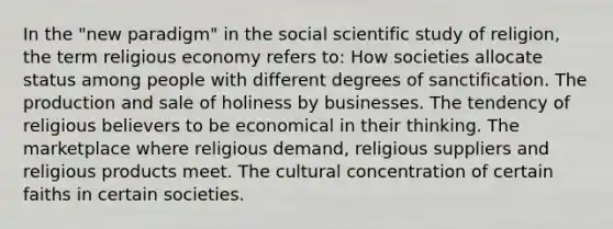 In the "new paradigm" in the social scientific study of religion, the term religious economy refers to: How societies allocate status among people with different degrees of sanctification. The production and sale of holiness by businesses. The tendency of religious believers to be economical in their thinking. The marketplace where religious demand, religious suppliers and religious products meet. The cultural concentration of certain faiths in certain societies.