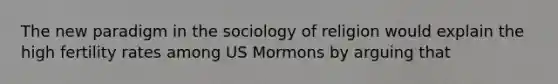 The new paradigm in the sociology of religion would explain the high fertility rates among US Mormons by arguing that