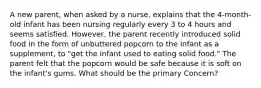 A new parent, when asked by a nurse, explains that the 4-month-old infant has been nursing regularly every 3 to 4 hours and seems satisfied. However, the parent recently introduced solid food in the form of unbuttered popcorn to the infant as a supplement, to "get the infant used to eating solid food." The parent felt that the popcorn would be safe because it is soft on the infant's gums. What should be the primary Concern?