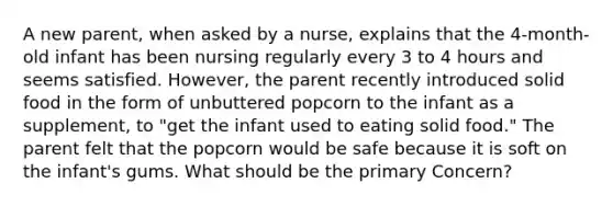 A new parent, when asked by a nurse, explains that the 4-month-old infant has been nursing regularly every 3 to 4 hours and seems satisfied. However, the parent recently introduced solid food in the form of unbuttered popcorn to the infant as a supplement, to "get the infant used to eating solid food." The parent felt that the popcorn would be safe because it is soft on the infant's gums. What should be the primary Concern?