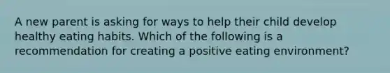 A new parent is asking for ways to help their child develop healthy eating habits. Which of the following is a recommendation for creating a positive eating environment?