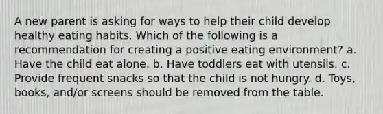 A new parent is asking for ways to help their child develop healthy eating habits. Which of the following is a recommendation for creating a positive eating environment? a. Have the child eat alone. b. Have toddlers eat with utensils. c. Provide frequent snacks so that the child is not hungry. d. Toys, books, and/or screens should be removed from the table.