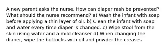 A new parent asks the nurse, How can diaper rash be prevented? What should the nurse recommend? a) Wash the infant with soap before applying a thin layer of oil. b) Clean the infant with soap and water every time diaper is changed. c) Wipe stool from the skin using water and a mild cleanser d) When changing the diaper, wipe the buttocks with oil and powder the creases