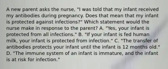 A new parent asks the nurse, "I was told that my infant received my antibodies during pregnancy. Does that mean that my infant is protected against infections?" Which statement would the nurse make in response to the parent? A. "Yes, your infant is protected from all infections." B. "If your infant is fed human milk, your infant is protected from infection." C. "The transfer of antibodies protects your infant until the infant is 12 months old." D. "The immune system of an infant is immature, and the infant is at risk for infection."