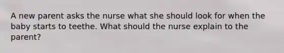 A new parent asks the nurse what she should look for when the baby starts to teethe. What should the nurse explain to the parent?