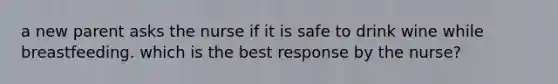 a new parent asks the nurse if it is safe to drink wine while breastfeeding. which is the best response by the nurse?