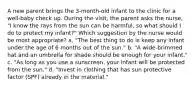 A new parent brings the 3-month-old infant to the clinic for a well-baby check up. During the visit, the parent asks the nurse, "I know the rays from the sun can be harmful, so what should I do to protect my infant?" Which suggestion by the nurse would be most appropriate? a. "The best thing to do is keep any infant under the age of 6 months out of the sun." b. "A wide-brimmed hat and an umbrella for shade should be enough for your infant." c. "As long as you use a sunscreen, your infant will be protected from the sun." d. "Invest in clothing that has sun protective factor (SPF) already in the material."