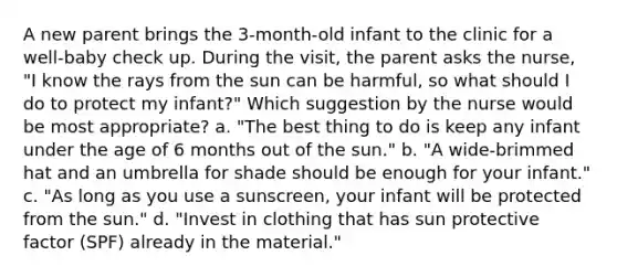 A new parent brings the 3-month-old infant to the clinic for a well-baby check up. During the visit, the parent asks the nurse, "I know the rays from the sun can be harmful, so what should I do to protect my infant?" Which suggestion by the nurse would be most appropriate? a. "The best thing to do is keep any infant under the age of 6 months out of the sun." b. "A wide-brimmed hat and an umbrella for shade should be enough for your infant." c. "As long as you use a sunscreen, your infant will be protected from the sun." d. "Invest in clothing that has sun protective factor (SPF) already in the material."