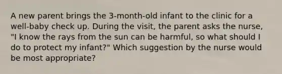 A new parent brings the 3-month-old infant to the clinic for a well-baby check up. During the visit, the parent asks the nurse, "I know the rays from the sun can be harmful, so what should I do to protect my infant?" Which suggestion by the nurse would be most appropriate?