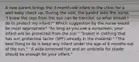 A new parent brings the 3-month-old infant to the clinic for a well-baby check up. During the visit, the parent asks the nurse, "I know the rays from the sun can be harmful, so what should I do to protect my infant?" Which suggestion by the nurse would be most appropriate? "As long as you use a sunscreen, your infant will be protected from the sun." "Invest in clothing that has sun protective factor (SPF) already in the material." "The best thing to do is keep any infant under the age of 6 months out of the sun." "A wide-brimmed hat and an umbrella for shade should be enough for your infant."