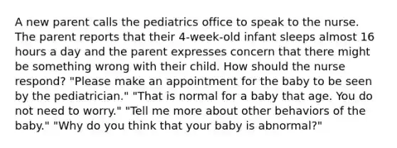 A new parent calls the pediatrics office to speak to the nurse. The parent reports that their 4-week-old infant sleeps almost 16 hours a day and the parent expresses concern that there might be something wrong with their child. How should the nurse respond? "Please make an appointment for the baby to be seen by the pediatrician." "That is normal for a baby that age. You do not need to worry." "Tell me more about other behaviors of the baby." "Why do you think that your baby is abnormal?"