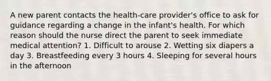 A new parent contacts the health-care provider's office to ask for guidance regarding a change in the infant's health. For which reason should the nurse direct the parent to seek immediate medical attention? 1. Difficult to arouse 2. Wetting six diapers a day 3. Breastfeeding every 3 hours 4. Sleeping for several hours in the afternoon