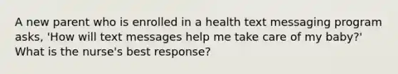 A new parent who is enrolled in a health text messaging program asks, 'How will text messages help me take care of my baby?' What is the nurse's best response?