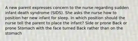 A new parent expresses concern to the nurse regarding sudden infant death syndrome (SIDS). She asks the nurse how to position her new infant for sleep. In which position should the nurse tell the parent to place the infant? Side or prone Back or prone Stomach with the face turned Back rather than on the stomach