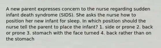 A new parent expresses concern to the nurse regarding sudden infant death syndrome (SIDS). She asks the nurse how to position her new infant for sleep. In which position should the nurse tell the parent to place the infant? 1. side or prone 2. back or prone 3. stomach with the face turned 4. back rather than on <a href='https://www.questionai.com/knowledge/kLccSGjkt8-the-stomach' class='anchor-knowledge'>the stomach</a>