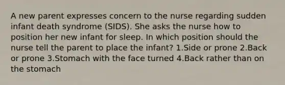 A new parent expresses concern to the nurse regarding sudden infant death syndrome (SIDS). She asks the nurse how to position her new infant for sleep. In which position should the nurse tell the parent to place the infant? 1.Side or prone 2.Back or prone 3.Stomach with the face turned 4.Back rather than on the stomach