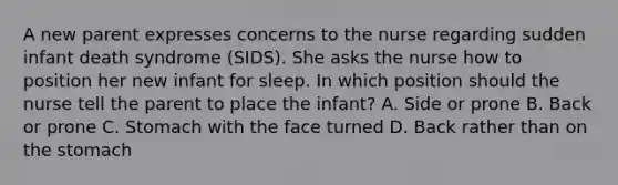 A new parent expresses concerns to the nurse regarding sudden infant death syndrome (SIDS). She asks the nurse how to position her new infant for sleep. In which position should the nurse tell the parent to place the infant? A. Side or prone B. Back or prone C. Stomach with the face turned D. Back rather than on the stomach