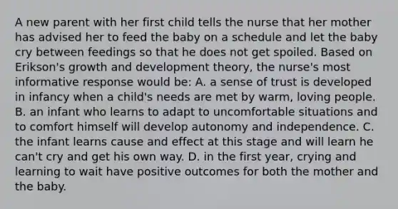 A new parent with her first child tells the nurse that her mother has advised her to feed the baby on a schedule and let the baby cry between feedings so that he does not get spoiled. Based on Erikson's growth and development theory, the nurse's most informative response would be: A. a sense of trust is developed in infancy when a child's needs are met by warm, loving people. B. an infant who learns to adapt to uncomfortable situations and to comfort himself will develop autonomy and independence. C. the infant learns cause and effect at this stage and will learn he can't cry and get his own way. D. in the first year, crying and learning to wait have positive outcomes for both the mother and the baby.