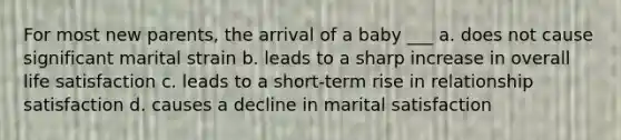 For most new parents, the arrival of a baby ___ a. does not cause significant marital strain b. leads to a sharp increase in overall life satisfaction c. leads to a short-term rise in relationship satisfaction d. causes a decline in marital satisfaction