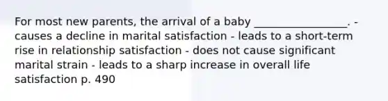 For most new parents, the arrival of a baby _________________. - causes a decline in marital satisfaction - leads to a short-term rise in relationship satisfaction - does not cause significant marital strain - leads to a sharp increase in overall life satisfaction p. 490