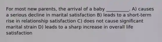 For most new parents, the arrival of a baby __________. A) causes a serious decline in marital satisfaction B) leads to a short-term rise in relationship satisfaction C) does not cause significant marital strain D) leads to a sharp increase in overall life satisfaction